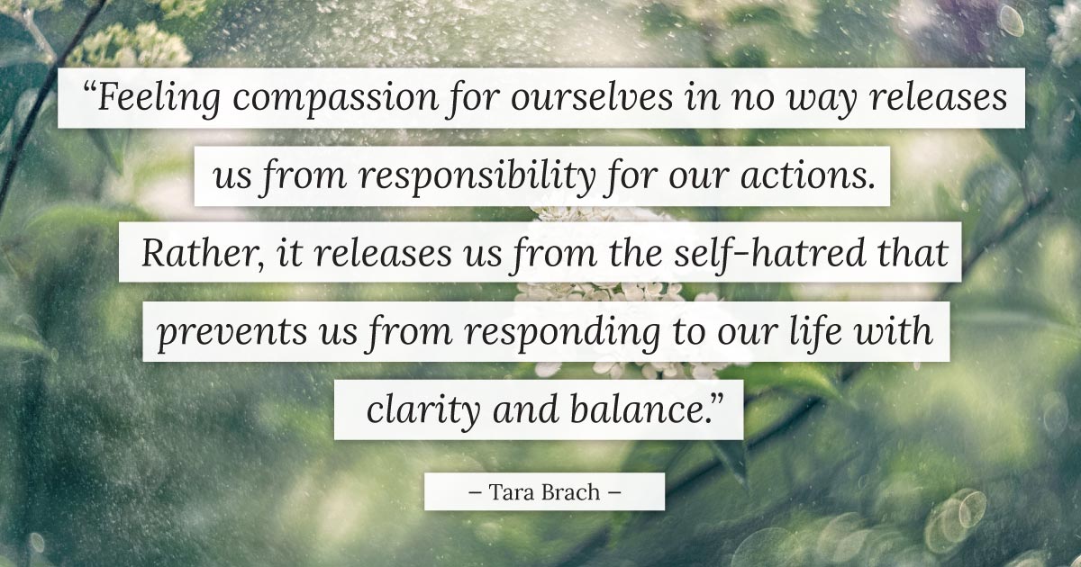 “Feeling compassion for ourselves in no way releases us from responsibility for our actions. Rather, it releases us from the self-hatred that prevents us from responding to our life with clarity and balance.” - Tara Brach